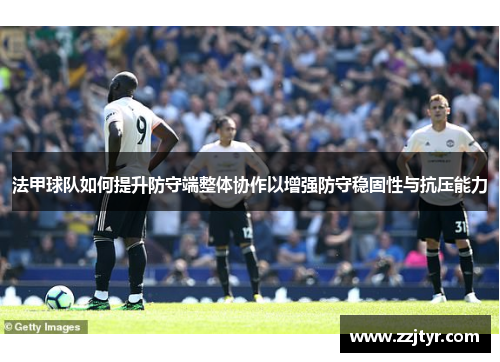 法甲球队如何提升防守端整体协作以增强防守稳固性与抗压能力
